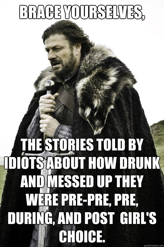 Brace yourselves, The stories told by idiots about how drunk and messed up they were pre-pre, pre, during, and post  girl's choice.  Brace yourself