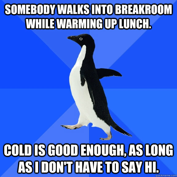 Somebody walks into breakroom while warming up lunch.  Cold is good enough, as long as I don't have to say hi.  - Somebody walks into breakroom while warming up lunch.  Cold is good enough, as long as I don't have to say hi.   Socially Awkward Penguin