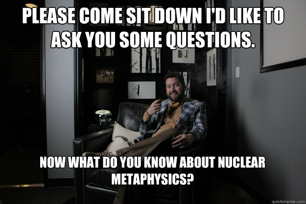 Please come sit down I'd like to ask you some questions. Now what do you know about nuclear metaphysics?  benevolent bro burnie