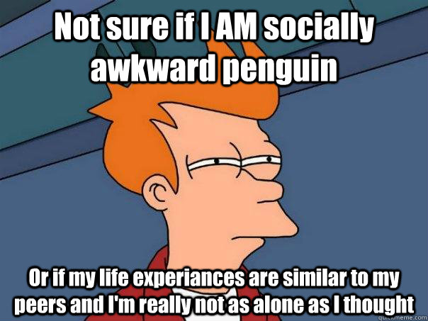 Not sure if I AM socially awkward penguin Or if my life experiances are similar to my peers and I'm really not as alone as I thought  Futurama Fry