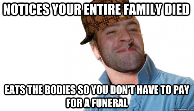 Notices your entire family died Eats the bodies so you don't have to pay for a funeral - Notices your entire family died Eats the bodies so you don't have to pay for a funeral  Ridiculously misunderstood scumbag good guy greg