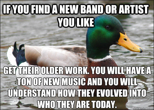 If you find a new band or artist you like get their older work. You will have a ton of new music and you will understand how they evolved into who they are today. - If you find a new band or artist you like get their older work. You will have a ton of new music and you will understand how they evolved into who they are today.  Actual Advice Mallard