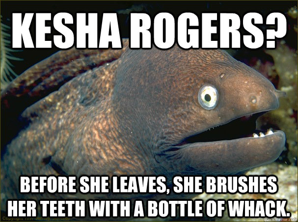 kesha rogers? before she leaves, she brushes her teeth with a bottle of whack.  Bad Joke Eel