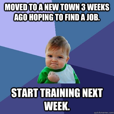 Moved to a new town 3 weeks ago hoping to find a job. Start training next week.  Success Kid