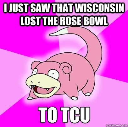 i just saw that Wisconsin lost the Rose bowl to tcu  Slowpoke