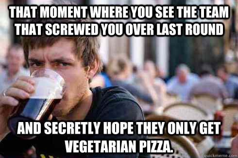 That moment where you see the team that screwed you over last round and secretly hope they only get vegetarian pizza.  Lazy College Senior