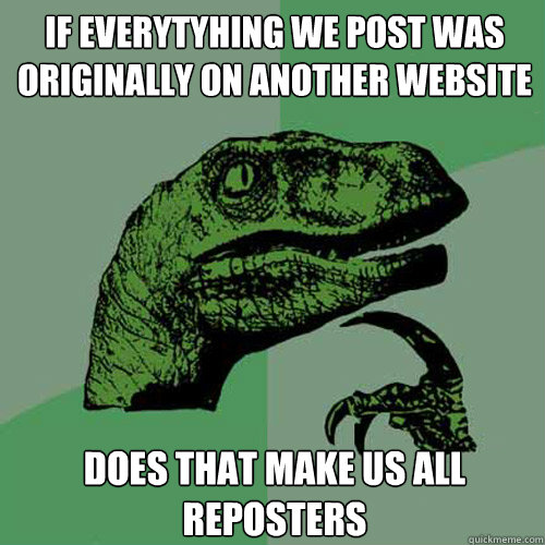 If everytyhing we post was originally on another website does that make us all reposters - If everytyhing we post was originally on another website does that make us all reposters  Philosoraptor