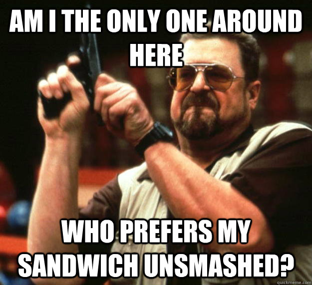 am I the only one around here who prefers my sandwich unsmashed? - am I the only one around here who prefers my sandwich unsmashed?  Angry Walter