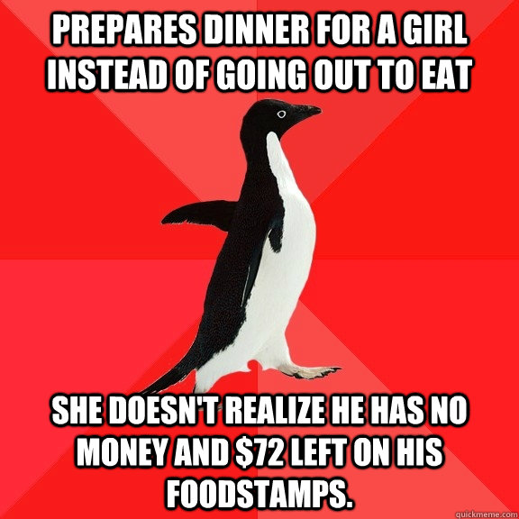 Prepares dinner for a girl instead of going out to eat she doesn't realize he has no money and $72 left on his foodstamps. - Prepares dinner for a girl instead of going out to eat she doesn't realize he has no money and $72 left on his foodstamps.  Socially Awesome Penguin