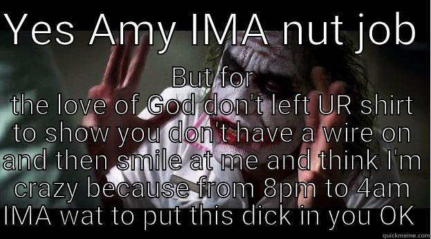 YES AMY IMA NUT JOB  BUT FOR THE LOVE OF GOD DON'T LEFT UR SHIRT TO SHOW YOU DON'T HAVE A WIRE ON AND THEN SMILE AT ME AND THINK I'M CRAZY BECAUSE FROM 8PM TO 4AM IMA WAT TO PUT THIS DICK IN YOU OK  Joker Mind Loss