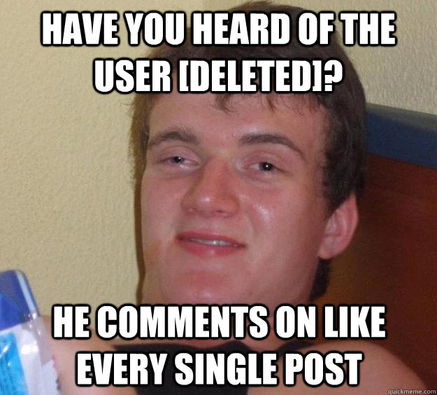 have you heard of the user [deleted]? he comments on like every single post  10 Guy