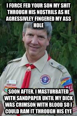 I force fed your son my shit through his nostrils as he agressivley fingered my ass hole soon after, i masturbated with sandpaper until my dick was crimson with blood so i could ram it through his eye  Creepy Scoutmaster