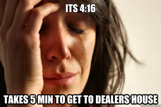 its 4:16 Takes 5 min to get to dealers house - its 4:16 Takes 5 min to get to dealers house  First World Problems
