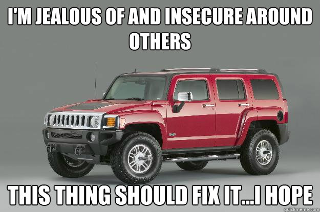 i'm jealous of and insecure around others this thing should fix it...i hope  Asshole Hummer