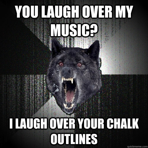 YOU LAUGH OVER MY MUSIC? I LAUGH OVER YOUR CHALK OUTLINES  Insanity Wolf