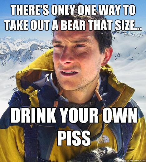 There's only one way to take out a bear that size... Drink your own piss  Bear Grylls