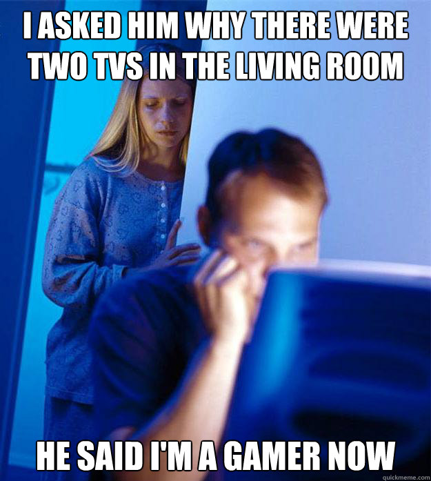 I asked him why there were two TVs in the living room He said I'm a gamer now  RedditorsWife