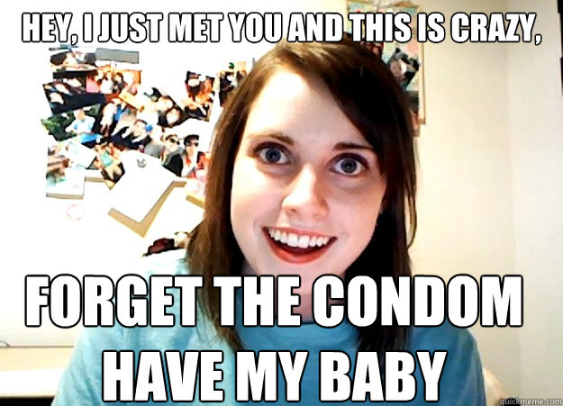 Hey, i just met you and this is crazy, forget the condom
have my baby - Hey, i just met you and this is crazy, forget the condom
have my baby  Overly Attached Girlfriend