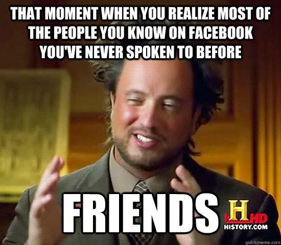 That moment when you realize most of the people you know on facebook you've never spoken to before Friends  Ancient Aliens