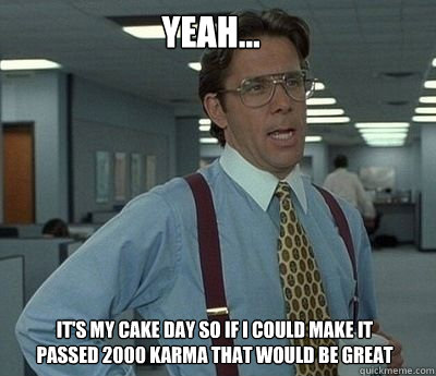 Yeah… It's my cake day so if I could make it passed 2000 karma that would be great  Bill Lumbergh