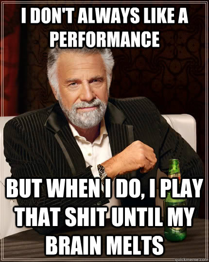 I don't always like a performance but when I do, i play that shit until my brain melts - I don't always like a performance but when I do, i play that shit until my brain melts  The Most Interesting Man In The World