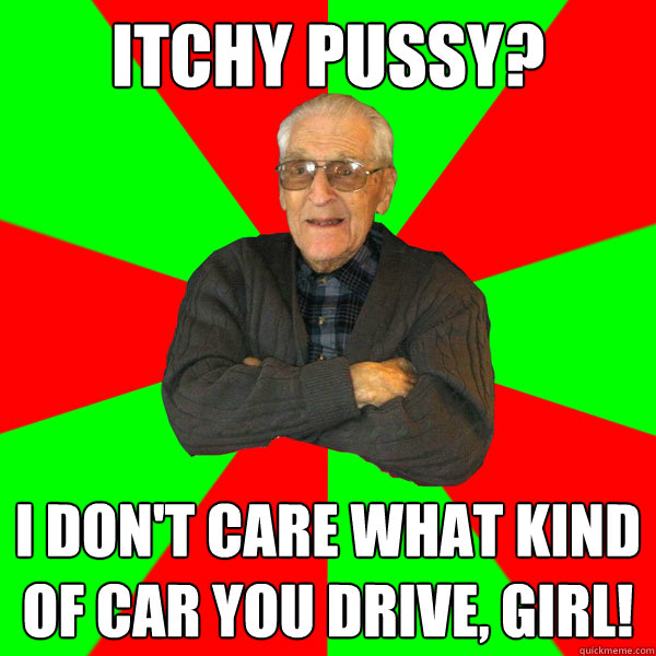 Itchy pussy?
 I don't care what kind of car you drive, girl!  Bachelor Grandpa