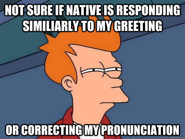 Not sure if native is responding similiarly to my greeting  Or correcting my pronunciation  - Not sure if native is responding similiarly to my greeting  Or correcting my pronunciation   Futurama Fry