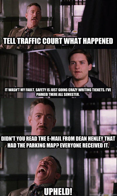 Tell Traffic Court What happened It wasn't my fault, safety is just going crazy writing tickets. I've parked there all semester. Didn't you read the e-mail from Dean Henley that had the parking map? Everyone received it. UPHELD!  JJ Jameson