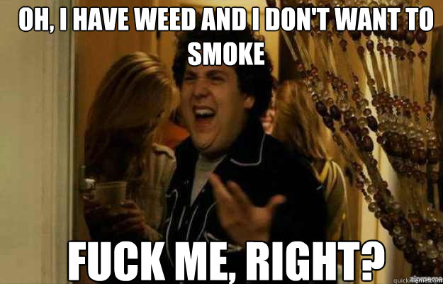 Oh, i have weed and i don't want to smoke FUCK ME, RIGHT?  fuck me right