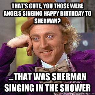 that's cute, you those were angels singing happy birthday to sherman? ...that was sherman singing in the shower - that's cute, you those were angels singing happy birthday to sherman? ...that was sherman singing in the shower  Condescending Wonka