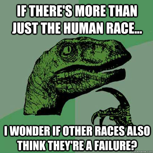 If there's more than just the human race... I wonder if other races also think they're a failure?  Philosoraptor