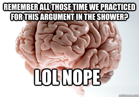 remember all those time we practiced for this argument in the shower? LOL NOPE  Scumbag Brain