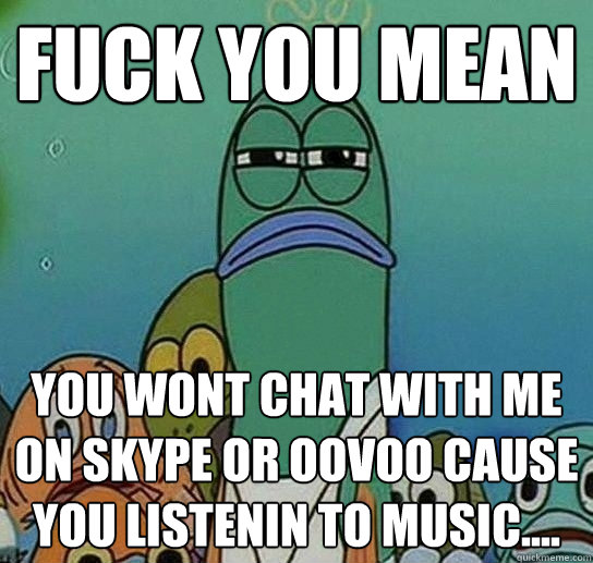 fUCK YOU MEAN You wont chat with me on Skype or oovoo cause you listenin to music....   Serious fish SpongeBob