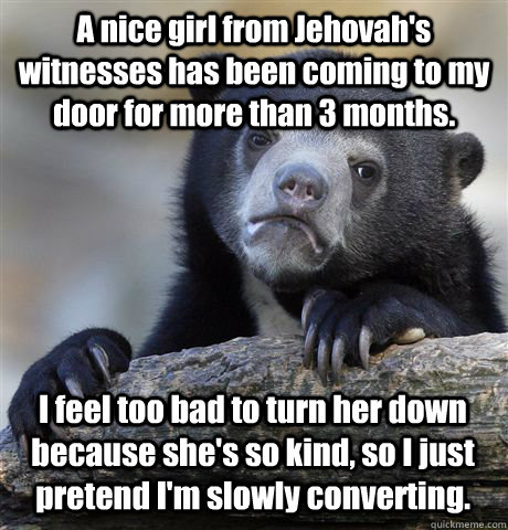 A nice girl from Jehovah's witnesses has been coming to my door for more than 3 months.  I feel too bad to turn her down because she's so kind, so I just pretend I'm slowly converting.  - A nice girl from Jehovah's witnesses has been coming to my door for more than 3 months.  I feel too bad to turn her down because she's so kind, so I just pretend I'm slowly converting.   Confession Bear