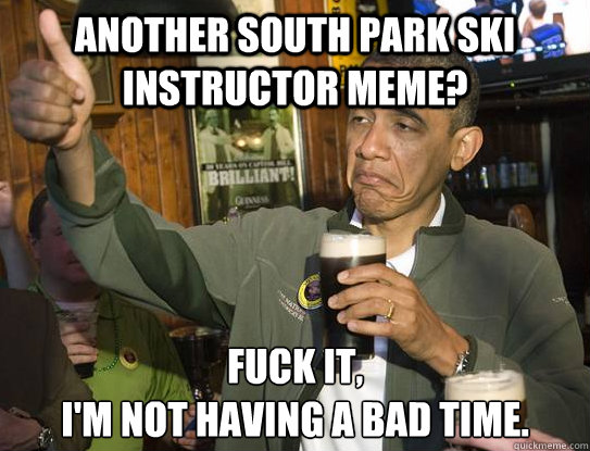 Another South Park Ski Instructor meme? Fuck it,
I'm not having a bad time.  Upvoting Obama