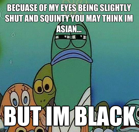 Becuase of my eyes being slightly shut and squinty you may think im asian... But im black  Serious fish SpongeBob