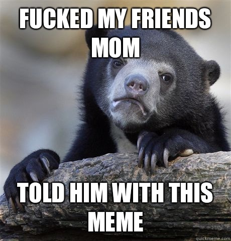 Fucked my friends mom Told him with this meme - Fucked my friends mom Told him with this meme  Confession Bear