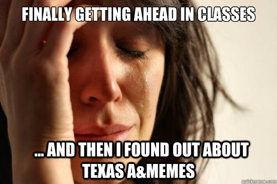 Finally getting ahead in classes   ... And then I found out about Texas A&Memes  First World Problems