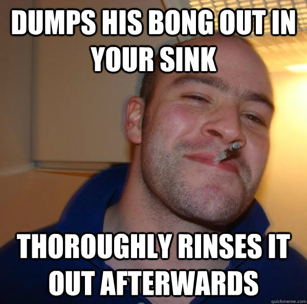 Dumps his bong out in your sink thoroughly rinses it out afterwards - Dumps his bong out in your sink thoroughly rinses it out afterwards  Misc