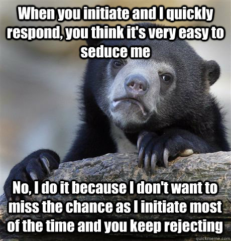 When you initiate and I quickly respond, you think it's very easy to seduce me No, I do it because I don't want to miss the chance as I initiate most of the time and you keep rejecting - When you initiate and I quickly respond, you think it's very easy to seduce me No, I do it because I don't want to miss the chance as I initiate most of the time and you keep rejecting  Confession Bear