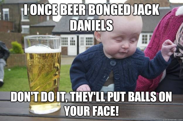 I once beer bonged Jack Daniels DON'T DO IT, they'll put balls on your face!   drunk baby