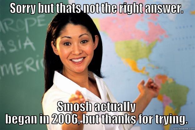 SORRY BUT THATS NOT THE RIGHT ANSWER. SMOSH ACTUALLY BEGAN IN 2006, BUT THANKS FOR TRYING. Unhelpful High School Teacher