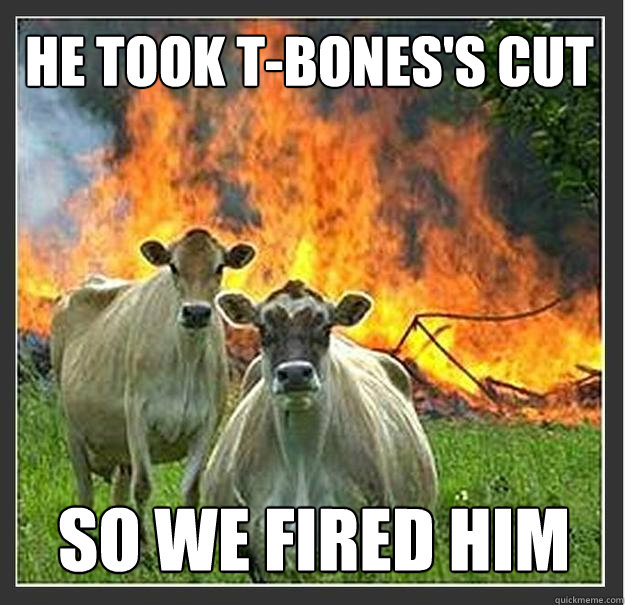 He took t-bones's cut so we fired him  Evil cows