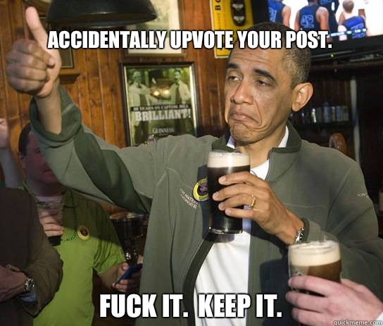 Accidentally upvote your post. Fuck it.  Keep it.  Upvoting Obama