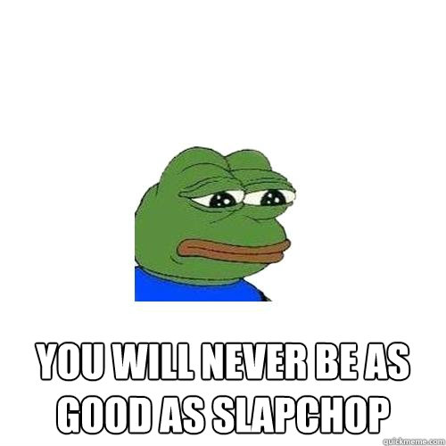  you will never be as good as slapchop  Sad Frog