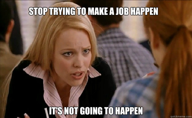 Stop trying to make a job happen it's not going to happen    mean girls