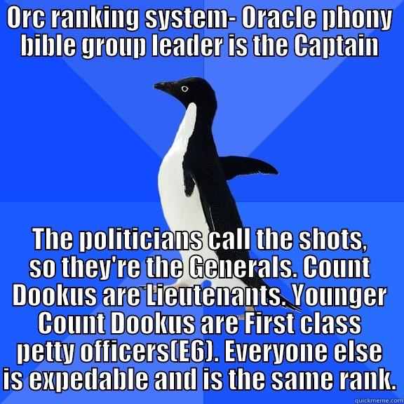 for the record penguin - ORC RANKING SYSTEM- ORACLE PHONY BIBLE GROUP LEADER IS THE CAPTAIN THE POLITICIANS CALL THE SHOTS, SO THEY'RE THE GENERALS. COUNT DOOKUS ARE LIEUTENANTS. YOUNGER COUNT DOOKUS ARE FIRST CLASS PETTY OFFICERS(E6). EVERYONE ELSE IS EXPEDABLE AND IS THE SAME RANK. Socially Awkward Penguin