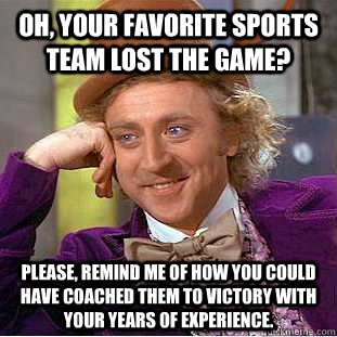 Oh, your favorite sports team lost the game? Please, remind me of how you could have coached them to victory with your years of experience.  Condescending Wonka