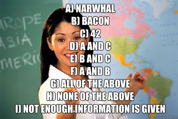 A) narwhal
B) bacon
C) 42
D) A and C
E) B and C
F) A and B
G) all of the above
H) none of the above
I) not enough information is given - A) narwhal
B) bacon
C) 42
D) A and C
E) B and C
F) A and B
G) all of the above
H) none of the above
I) not enough information is given  Unhelpful High School Teacher