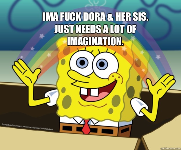 ima fuck Dora & her sis. Just needs a lot of imagination. - ima fuck Dora & her sis. Just needs a lot of imagination.  Spongebob Imagination